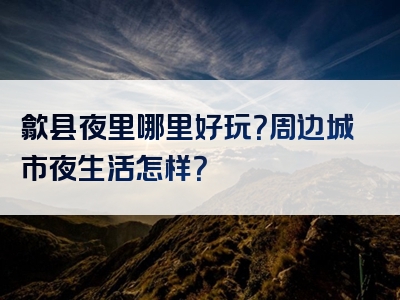 歙县夜里哪里好玩？周边城市夜生活怎样？