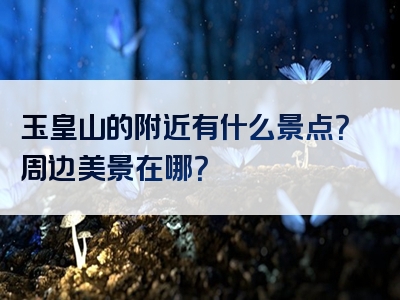 玉皇山的附近有什么景点？周边美景在哪？