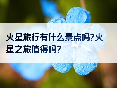 火星旅行有什么景点吗？火星之旅值得吗？