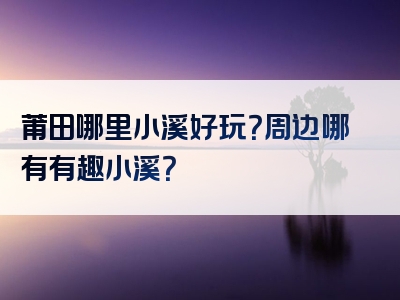 莆田哪里小溪好玩？周边哪有有趣小溪？