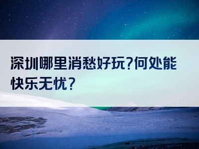 深圳哪里消愁好玩？何处能快乐无忧？