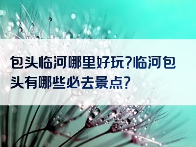 包头临河哪里好玩？临河包头有哪些必去景点？