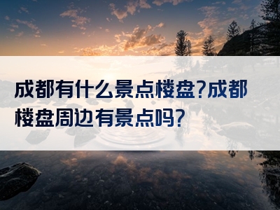 成都有什么景点楼盘？成都楼盘周边有景点吗？