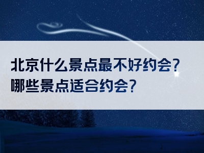 北京什么景点最不好约会？哪些景点适合约会？