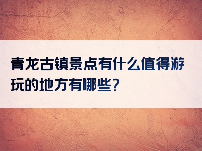 青龙古镇景点有什么值得游玩的地方有哪些？