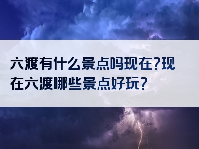 六渡有什么景点吗现在？现在六渡哪些景点好玩？