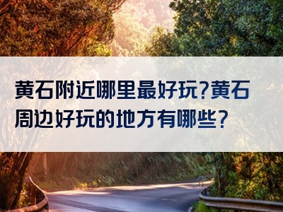 黄石附近哪里最好玩？黄石周边好玩的地方有哪些？