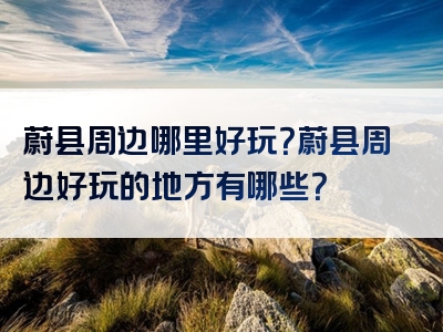 蔚县周边哪里好玩？蔚县周边好玩的地方有哪些？