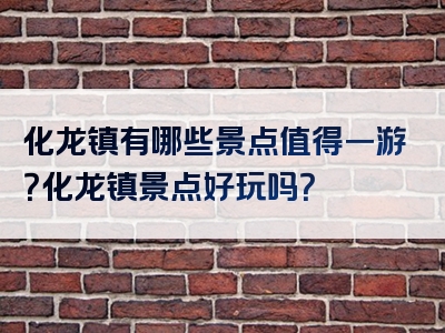 化龙镇有哪些景点值得一游？化龙镇景点好玩吗？