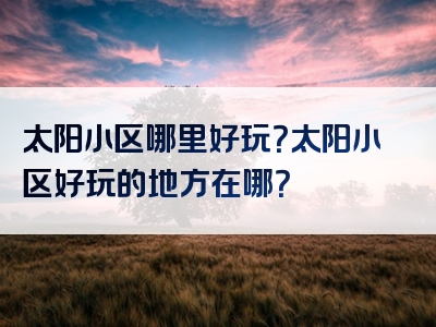 太阳小区哪里好玩？太阳小区好玩的地方在哪？