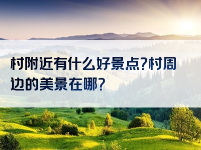 村附近有什么好景点？村周边的美景在哪？