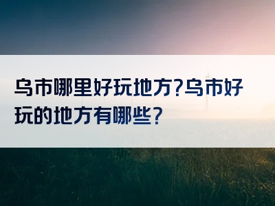 乌市哪里好玩地方？乌市好玩的地方有哪些？