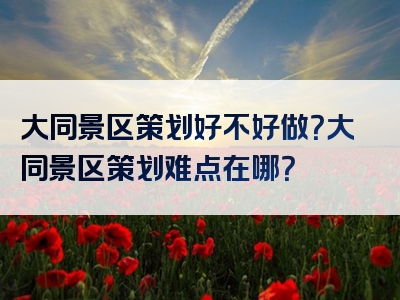 大同景区策划好不好做？大同景区策划难点在哪？