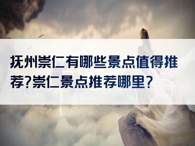 抚州崇仁有哪些景点值得推荐？崇仁景点推荐哪里？