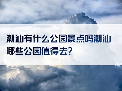 潮汕有什么公园景点吗潮汕哪些公园值得去？