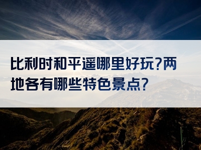 比利时和平遥哪里好玩？两地各有哪些特色景点？