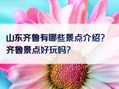 山东齐鲁有哪些景点介绍？齐鲁景点好玩吗？