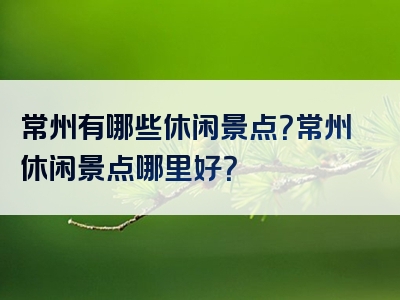 常州有哪些休闲景点？常州休闲景点哪里好？