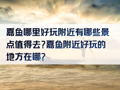 嘉鱼哪里好玩附近有哪些景点值得去？嘉鱼附近好玩的地方在哪？