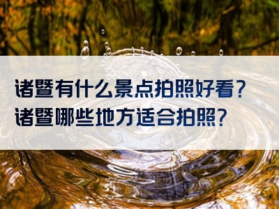 诸暨有什么景点拍照好看？诸暨哪些地方适合拍照？