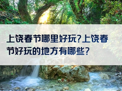 上饶春节哪里好玩？上饶春节好玩的地方有哪些？