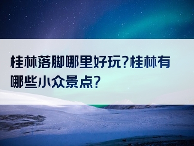 桂林落脚哪里好玩？桂林有哪些小众景点？