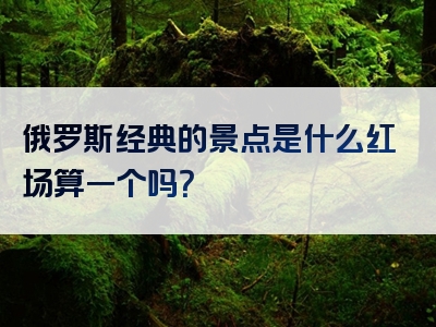 俄罗斯经典的景点是什么红场算一个吗？