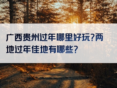 广西贵州过年哪里好玩？两地过年佳地有哪些？