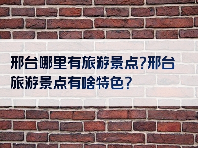 邢台哪里有旅游景点？邢台旅游景点有啥特色？