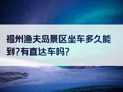 福州渔夫岛景区坐车多久能到？有直达车吗？