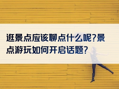 逛景点应该聊点什么呢？景点游玩如何开启话题？