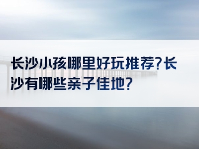 长沙小孩哪里好玩推荐？长沙有哪些亲子佳地？