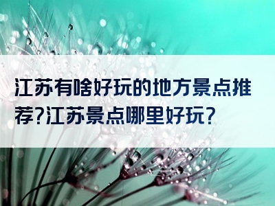 江苏有啥好玩的地方景点推荐？江苏景点哪里好玩？