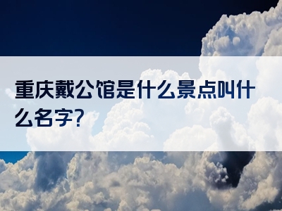 重庆戴公馆是什么景点叫什么名字？