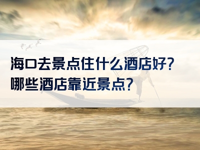 海口去景点住什么酒店好？哪些酒店靠近景点？