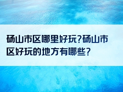 砀山市区哪里好玩？砀山市区好玩的地方有哪些？