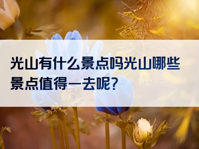 光山有什么景点吗光山哪些景点值得一去呢？