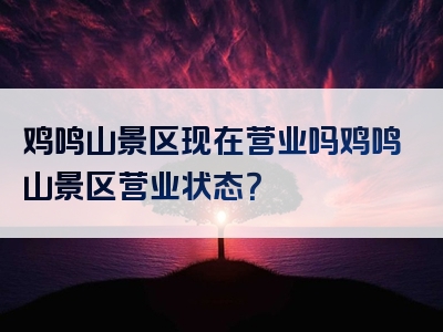 鸡鸣山景区现在营业吗鸡鸣山景区营业状态？