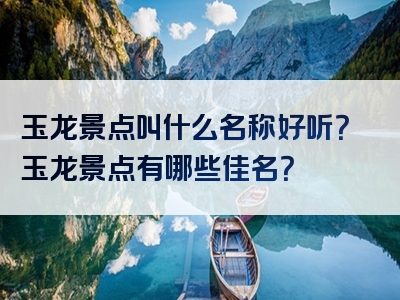 玉龙景点叫什么名称好听？玉龙景点有哪些佳名？