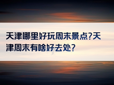 天津哪里好玩周末景点？天津周末有啥好去处？