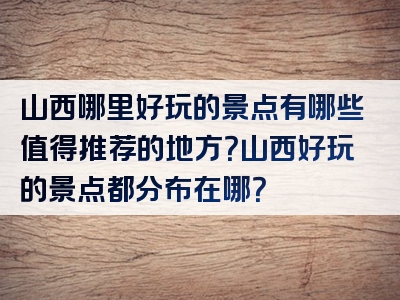 山西哪里好玩的景点有哪些值得推荐的地方？山西好玩的景点都分布在哪？