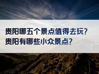 贵阳哪五个景点值得去玩？贵阳有哪些小众景点？