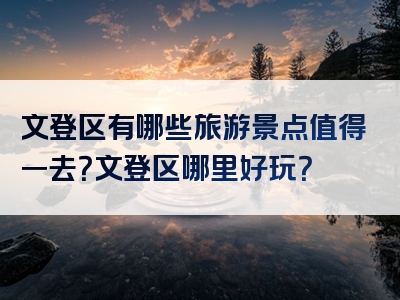 文登区有哪些旅游景点值得一去？文登区哪里好玩？