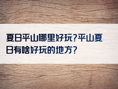 夏日平山哪里好玩？平山夏日有啥好玩的地方？