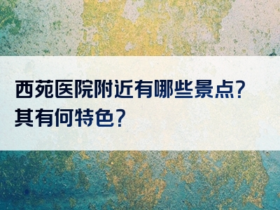 西苑医院附近有哪些景点？其有何特色？