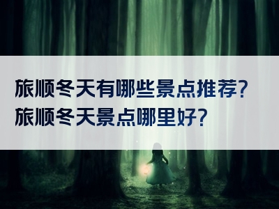 旅顺冬天有哪些景点推荐？旅顺冬天景点哪里好？