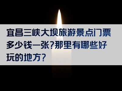 宜昌三峡大坝旅游景点门票多少钱一张？那里有哪些好玩的地方？