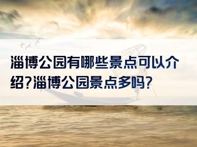 淄博公园有哪些景点可以介绍？淄博公园景点多吗？