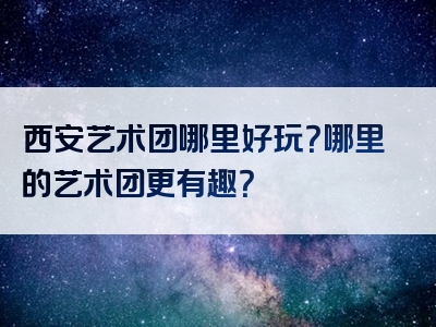 西安艺术团哪里好玩？哪里的艺术团更有趣？