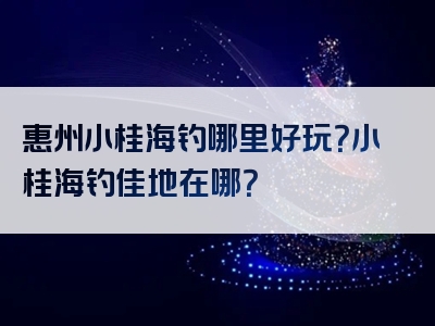 惠州小桂海钓哪里好玩？小桂海钓佳地在哪？